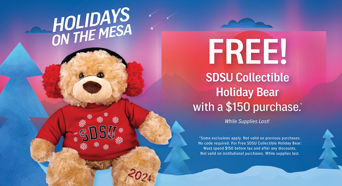 Free! SDSU Collectible Holiday Bear with a $150 purchase. While Supplies Last! *Some exclusions apply. Not valid on previous purchases. No code required. For Free SDSU Collectible Holiday Bear: Must spend $150 before tax and after any discounts. Not valid on institutional purchases. While supplies last.